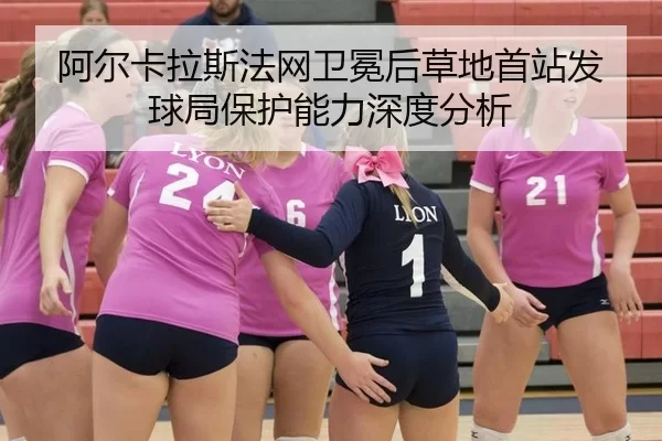 阿尔卡拉斯法网卫冕后草地首站发球局保护能力深度分析