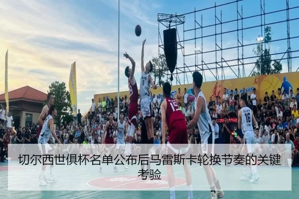 切尔西世俱杯名单公布后马雷斯卡轮换节奏的关键考验